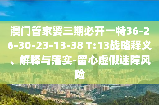 澳門管家婆三期必開一特36-26-30-23-13-38 T:13戰(zhàn)略釋義、解釋與落實(shí)-留心虛假迷障風(fēng)險(xiǎn)