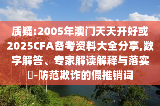 質(zhì)疑:2005年澳門天天開好或2025CFA備考資料大全分享,數(shù)字解答、專家解讀解釋與落實?-防范欺詐的假推銷詞