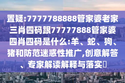 置疑:7777788888管家婆老家三肖四碼跟77777888管家婆四肖四碼是什么:羊、蛇、狗、豬和防范迷惑性推廣,創意解答、專家解讀解釋與落實?