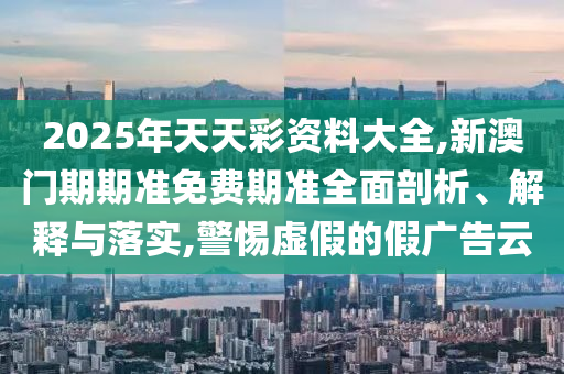 2025年天天彩資料大全,新澳門期期準免費期準全面剖析、解釋與落實,警惕虛假的假廣告云