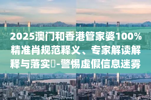 2025澳門和香港管家婆100%精準肖規范釋義、專家解讀解釋與落實?-警惕虛假信息迷霧