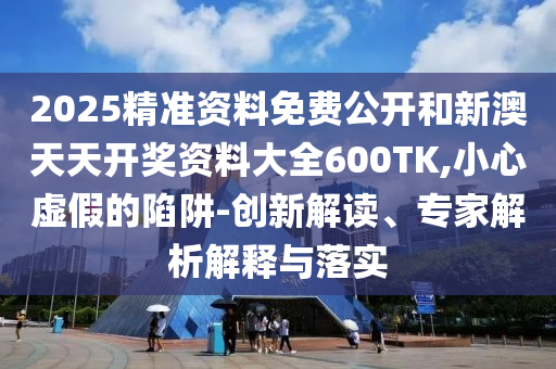 2025精準資料免費公開和新澳天天開獎資料大全600TK,小心虛假的陷阱-創新解讀、專家解析解釋與落實