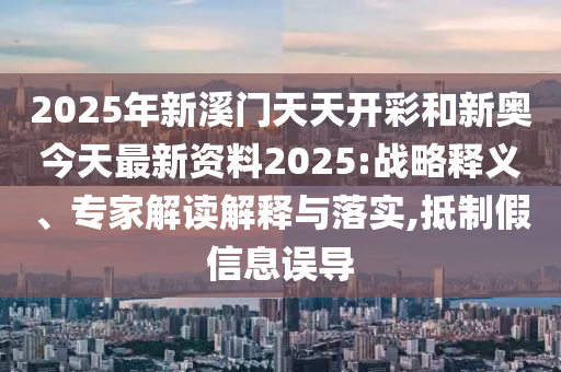 2025年新溪門天天開彩和新奧今天最新資料2025:戰略釋義、專家解讀解釋與落實,抵制假信息誤導