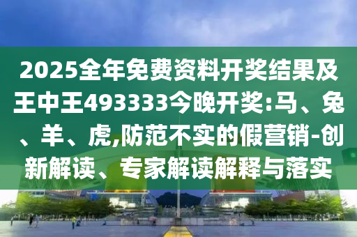2025全年免費資料開獎結果及王中王493333今晚開獎:馬、兔、羊、虎,防范不實的假營銷-創新解讀、專家解讀解釋與落實