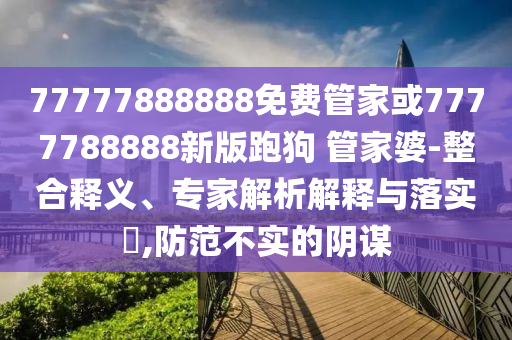 77777888888免費管家或7777788888新版跑狗 管家婆-整合釋義、專家解析解釋與落實?,防范不實的陰謀