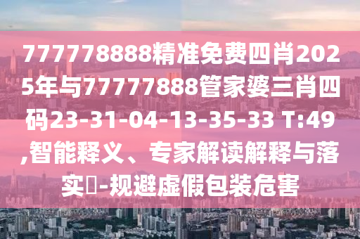 777778888精準免費四肖2025年與77777888管家婆三肖四碼23-31-04-13-35-33 T:49,智能釋義、專家解讀解釋與落實?-規避虛假包裝危害