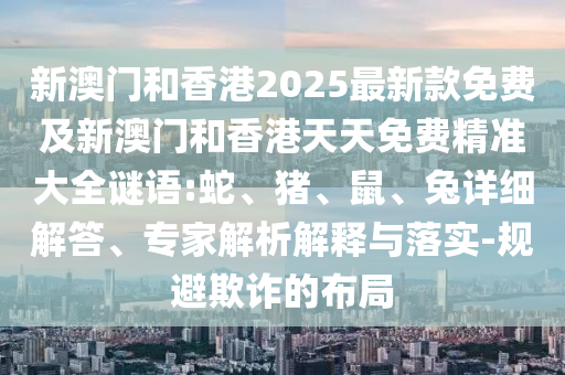 新澳門和香港2025最新款免費及新澳門和香港天天免費精準大全謎語:蛇、豬、鼠、兔詳細解答、專家解析解釋與落實-規(guī)避欺詐的布局