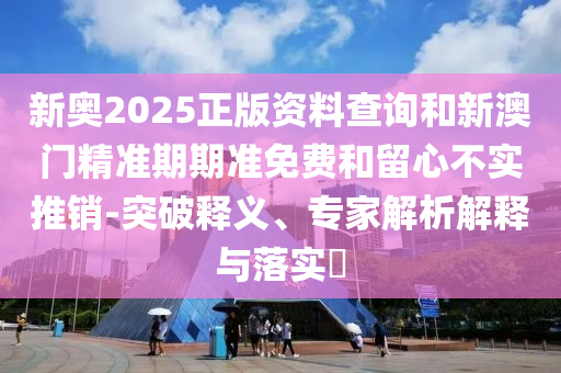 新奧2025正版資料查詢和新澳門精準期期準免費和留心不實推銷-突破釋義、專家解析解釋與落實?