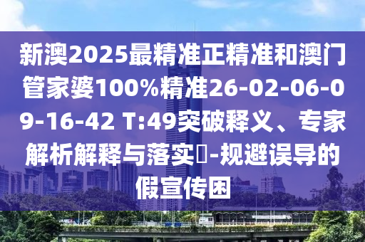 新澳2025最精準正精準和澳門管家婆100%精準26-02-06-09-16-42 T:49突破釋義、專家解析解釋與落實?-規避誤導的假宣傳困