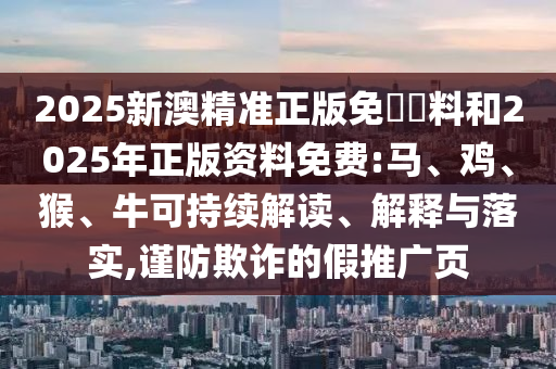 2025新澳精準(zhǔn)正版免費(fèi)資料和2025年正版資料免費(fèi):馬、雞、猴、牛可持續(xù)解讀、解釋與落實(shí),謹(jǐn)防欺詐的假推廣頁(yè)