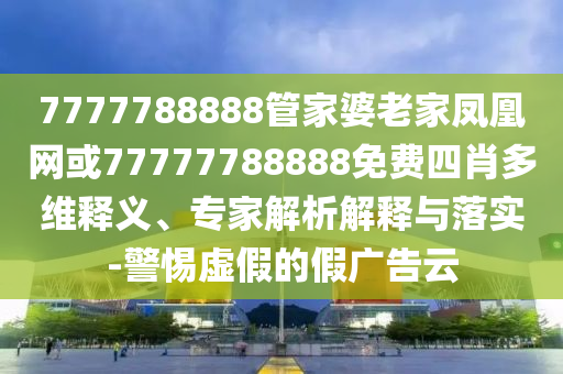 7777788888管家婆老家鳳凰網或77777788888免費四肖多維釋義、專家解析解釋與落實-警惕虛假的假廣告云