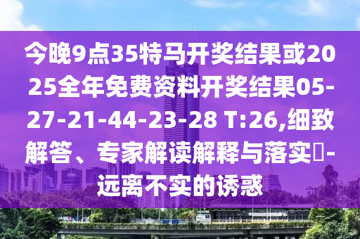 今晚9點(diǎn)35特馬開獎(jiǎng)結(jié)果或2025全年免費(fèi)資料開獎(jiǎng)結(jié)果05-27-21-44-23-28 T:26,細(xì)致解答、專家解讀解釋與落實(shí)?-遠(yuǎn)離不實(shí)的誘惑