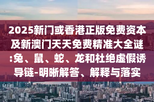 2025新門或香港正版免費資本及新澳門天天免費精準大全謎:兔、鼠、蛇、龍和杜絕虛假誘導鏈-明晰解答、解釋與落實