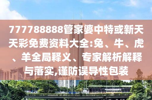 777788888管家婆中特或新天天彩免費資料大全:兔、牛、虎、羊全局釋義、專家解析解釋與落實,謹防誤導性包裝