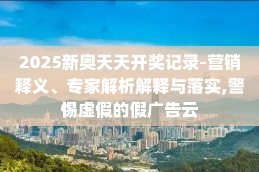 2025新奧天天開獎記錄-營銷釋義、專家解析解釋與落實,警惕虛假的假廣告云
