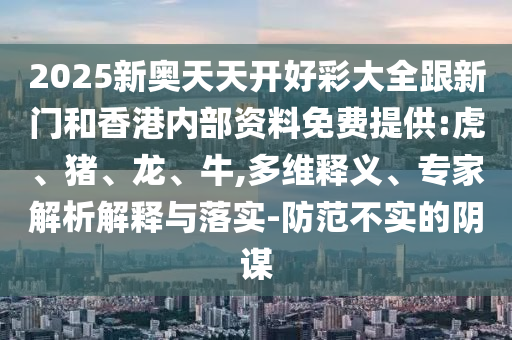 2025新奧天天開好彩大全跟新門和香港內部資料免費提供:虎、豬、龍、牛,多維釋義、專家解析解釋與落實-防范不實的陰謀
