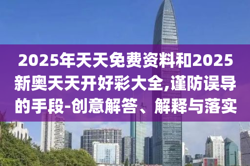 2025年天天免費資料和2025新奧天天開好彩大全,謹防誤導的手段-創(chuàng)意解答、解釋與落實