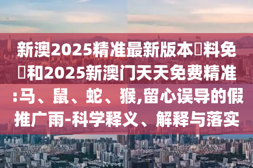 新澳2025精準最新版本資料免費和2025新澳門天天免費精準:馬、鼠、蛇、猴,留心誤導的假推廣雨-科學釋義、解釋與落實