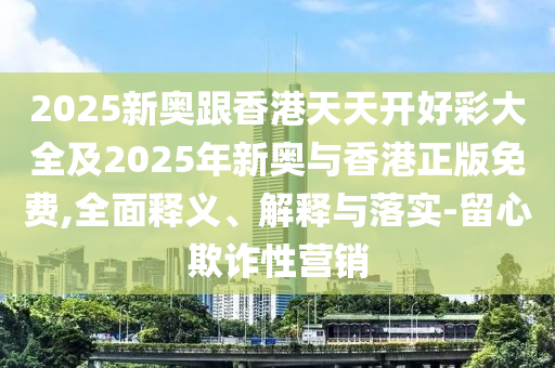 2025新奧跟香港天天開好彩大全及2025年新奧與香港正版免費,全面釋義、解釋與落實-留心欺詐性營銷