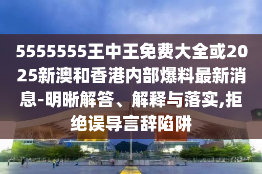 5555555王中王免費大全或2025新澳和香港內部爆料最新消息-明晰解答、解釋與落實,拒絕誤導言辭陷阱