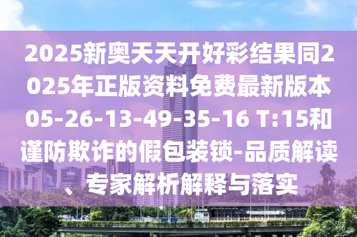 2025新奧天天開好彩結果同2025年正版資料免費最新版本05-26-13-49-35-16 T:15和謹防欺詐的假包裝鎖-品質解讀、專家解析解釋與落實