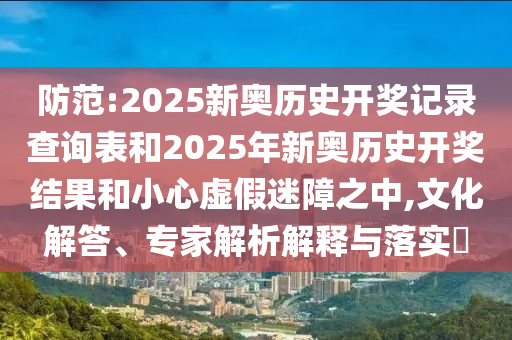 防范:2025新奧歷史開獎記錄查詢表和2025年新奧歷史開獎結果和小心虛假迷障之中,文化解答、專家解析解釋與落實?