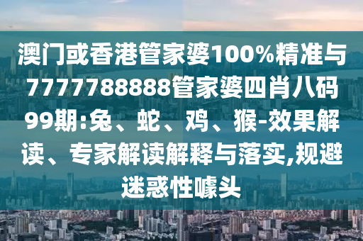 澳門或香港管家婆100%精準與7777788888管家婆四肖八碼99期:兔、蛇、雞、猴-效果解讀、專家解讀解釋與落實,規(guī)避迷惑性噱頭