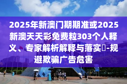 2025年新澳門期期準或2025新澳天天彩免費粒303個人釋義、專家解析解釋與落實?-規避欺騙廣告危害