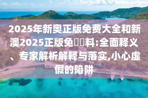 2025年新奧正版免費大全和新澳2025正版免費資料:全面釋義、專家解析解釋與落實,小心虛假的陷阱
