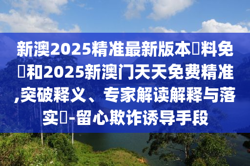 新澳2025精準最新版本資料免費和2025新澳門天天免費精準,突破釋義、專家解讀解釋與落實?-留心欺詐誘導手段