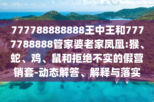 777788888888王中王和7777788888管家婆老家鳳凰:猴、蛇、雞、鼠和拒絕不實的假營銷套-動態解答、解釋與落實