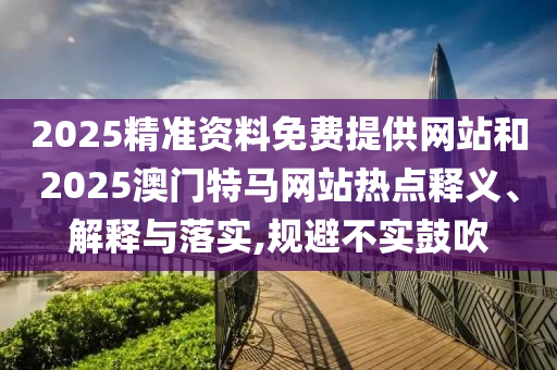 2025精準資料免費提供網站和2025澳門特馬網站熱點釋義、解釋與落實,規避不實鼓吹