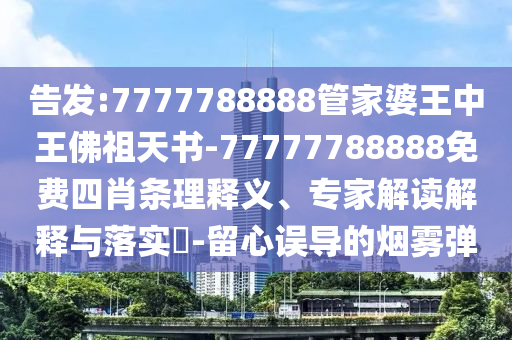 告發:7777788888管家婆王中王佛祖天書-77777788888免費四肖條理釋義、專家解讀解釋與落實?-留心誤導的煙霧彈