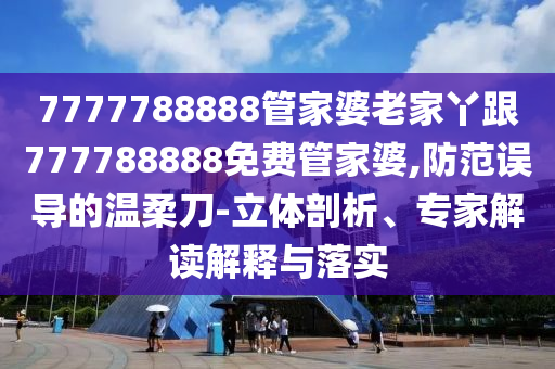 7777788888管家婆老家丫跟777788888免費管家婆,防范誤導的溫柔刀-立體剖析、專家解讀解釋與落實