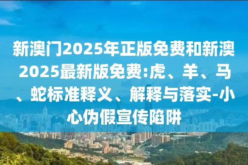 新澳門2025年正版免費和新澳2025最新版免費:虎、羊、馬、蛇標準釋義、解釋與落實-小心偽假宣傳陷阱