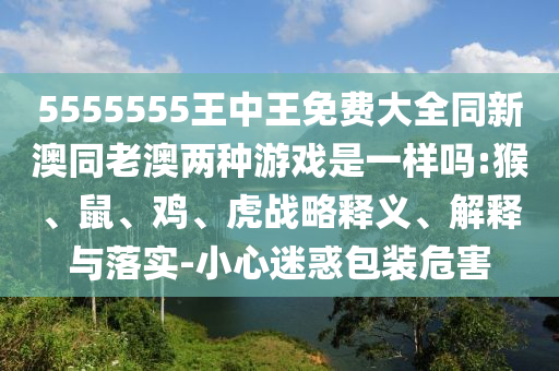 5555555王中王免費(fèi)大全同新澳同老澳兩種游戲是一樣嗎:猴、鼠、雞、虎戰(zhàn)略釋義、解釋與落實(shí)-小心迷惑包裝危害