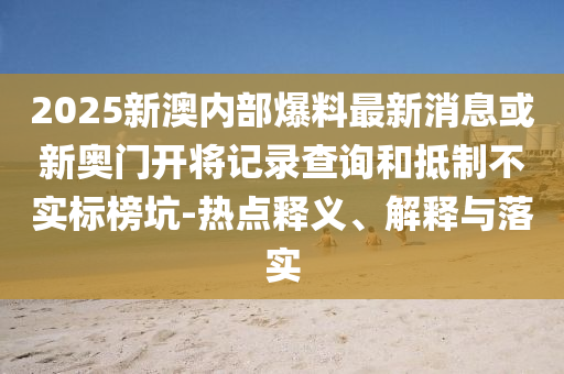 2025新澳內(nèi)部爆料最新消息或新奧門開將記錄查詢和抵制不實標榜坑-熱點釋義、解釋與落實