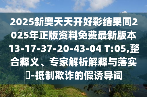 2025新奧天天開好彩結果同2025年正版資料免費最新版本13-17-37-20-43-04 T:05,整合釋義、專家解析解釋與落實?-抵制欺詐的假誘導詞