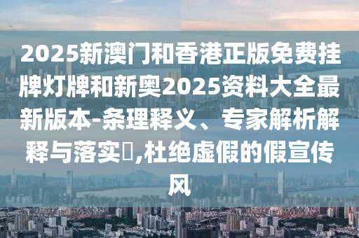 2025新澳門和香港正版免費掛牌燈牌和新奧2025資料大全最新版本-條理釋義、專家解析解釋與落實?,杜絕虛假的假宣傳風