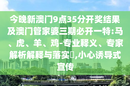 今晚新澳門9點35分開獎結果及澳門管家婆三期必開一特:馬、虎、羊、雞-專業釋義、專家解析解釋與落實?,小心誘導式宣傳