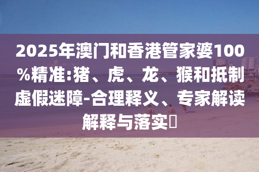2025年澳門和香港管家婆100%精準:豬、虎、龍、猴和抵制虛假迷障-合理釋義、專家解讀解釋與落實?