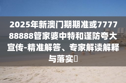 2025年新澳門期期準或777788888管家婆中特和謹防夸大宣傳-精準解答、專家解讀解釋與落實?
