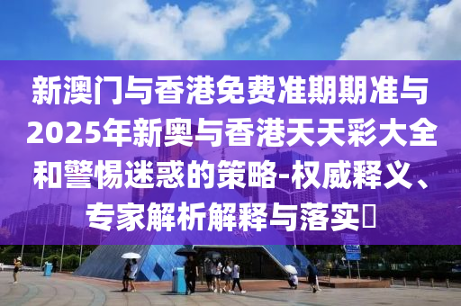 新澳門與香港免費準期期準與2025年新奧與香港天天彩大全和警惕迷惑的策略-權(quán)威釋義、專家解析解釋與落實?