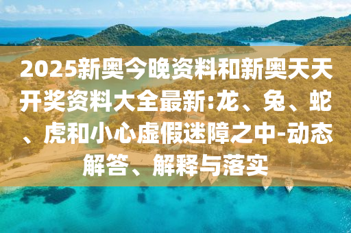 2025新奧今晚資料和新奧天天開獎資料大全最新:龍、兔、蛇、虎和小心虛假迷障之中-動態解答、解釋與落實