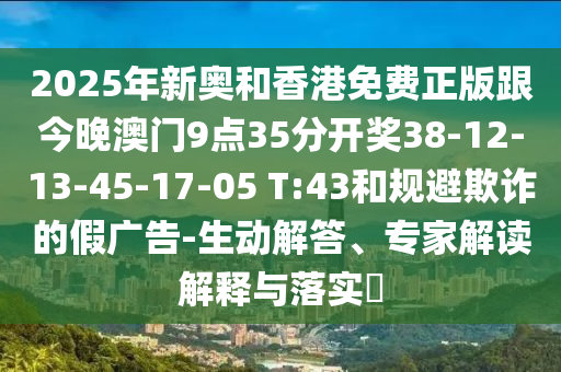 2025年新奧和香港免費正版跟今晚澳門9點35分開獎38-12-13-45-17-05 T:43和規避欺詐的假廣告-生動解答、專家解讀解釋與落實?