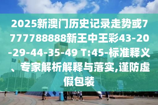 2025新澳門歷史記錄走勢或7777788888新王中王彩43-20-29-44-35-49 T:45-標準釋義、專家解析解釋與落實,謹防虛假包裝