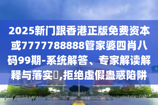 2025新門跟香港正版免費資本或7777788888管家婆四肖八碼99期-系統(tǒng)解答、專家解讀解釋與落實?,拒絕虛假蠱惑陷阱