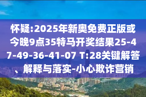 懷疑:2025年新奧免費(fèi)正版或今晚9點(diǎn)35特馬開獎(jiǎng)結(jié)果25-47-49-36-41-07 T:28關(guān)鍵解答、解釋與落實(shí)-小心欺詐營銷